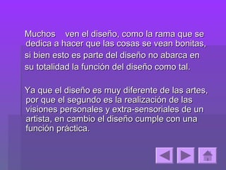 Muchos ven el diseño, como la rama que se
dedica a hacer que las cosas se vean bonitas,
si bien esto es parte del diseño no abarca en
su totalidad la función del diseño como tal.

Ya que el diseño es muy diferente de las artes,
por que el segundo es la realización de las
visiones personales y extra-sensoriales de un
artista, en cambio el diseño cumple con una
función práctica.
 