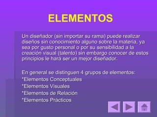 ELEMENTOS
Un diseñador (sin importar su rama) puede realizar
diseños sin conocimiento alguno sobre la materia, ya
sea por gusto personal o por su sensibilidad a la
creación visual (talento) sin embargo conocer de estos
principios le hará ser un mejor diseñador.

En general se distinguen 4 grupos de elementos:
*Elementos Conceptuales
*Elementos Visuales
*Elementos de Relación
*Elementos Prácticos
 