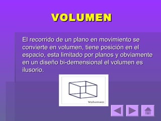 VOLUMEN

El recorrido de un plano en movimiento se
convierte en volumen, tiene posición en el
espacio, esta limitado por planos y obviamente
en un diseño bi-demensional el volumen es
ilusorio.
 