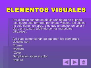 ELEMENTOS VISUALES
 Por ejemplo cuando se dibuja una figura en el papel,
  esa figura esta formada por líneas visibles, las cuales
 no solo tienen un largo, sino que un ancho, un color y
 claro una textura (definida por los materiales
 utilizados).

 Así pues como ya han de suponer, los elementos
 visuales son:
 *Forma
 *Medida
 *Color
 *Ampliación sobre el color
 *textura
 