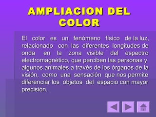 AMPLIACION DEL
      COLOR
El color es un fenómeno físico de la luz,
relacionado con las diferentes longitudes de
onda en la zona visible del espectro
electromagnético, que perciben las personas y
algunos animales a través de los órganos de la
visión, como una sensación que nos permite
diferenciar los objetos del espacio con mayor
precisión.
 