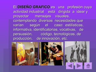El DISEÑO GRAFICO es una profesión cuya
actividad industrial está dirigida a idear y
proyectar     mensajes visuales,
contemplando diversas necesidades que
varían     según el        caso: estilísticas,
informativa, identificatorias, vocativas, de
persuasión,       código, tecnológicas, de
producción, de innovación, etc.
 