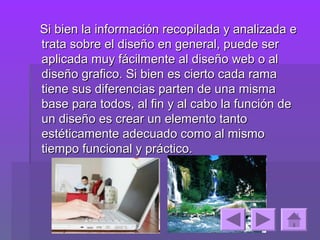 Si bien la información recopilada y analizada e
trata sobre el diseño en general, puede ser
aplicada muy fácilmente al diseño web o al
diseño grafico. Si bien es cierto cada rama
tiene sus diferencias parten de una misma
base para todos, al fin y al cabo la función de
un diseño es crear un elemento tanto
estéticamente adecuado como al mismo
tiempo funcional y práctico.
 