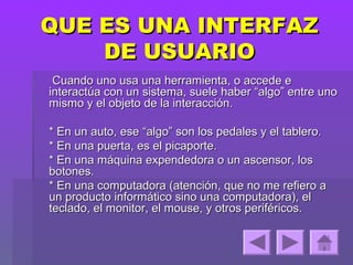 QUE ES UNA INTERFAZ
    DE USUARIO
 Cuando uno usa una herramienta, o accede e
interactúa con un sistema, suele haber “algo” entre uno
mismo y el objeto de la interacción.

* En un auto, ese “algo” son los pedales y el tablero.
* En una puerta, es el picaporte.
* En una máquina expendedora o un ascensor, los
botones.
* En una computadora (atención, que no me refiero a
un producto informático sino una computadora), el
teclado, el monitor, el mouse, y otros periféricos.
 