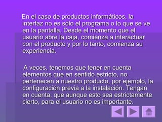 En el caso de productos informáticos, la
interfaz no es sólo el programa o lo que se ve
en la pantalla. Desde el momento que el
usuario abre la caja, comienza a interactuar
con el producto y por lo tanto, comienza su
experiencia.

A veces, tenemos que tener en cuenta
elementos que en sentido estricto, no
pertenecen a nuestro producto, por ejemplo, la
configuración previa a la instalación. Tengan
en cuenta, que aunque esto sea estrictamente
cierto, para el usuario no es importante.
 