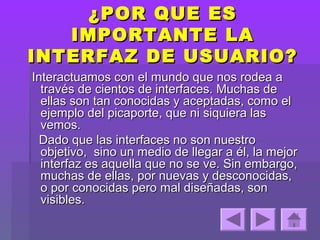 ¿POR QUE ES
   IMPORTANTE LA
INTERFAZ DE USUARIO?
Interactuamos con el mundo que nos rodea a
  través de cientos de interfaces. Muchas de
  ellas son tan conocidas y aceptadas, como el
  ejemplo del picaporte, que ni siquiera las
  vemos.
  Dado que las interfaces no son nuestro
  objetivo, sino un medio de llegar a él, la mejor
  interfaz es aquella que no se ve. Sin embargo,
  muchas de ellas, por nuevas y desconocidas,
  o por conocidas pero mal diseñadas, son
  visibles.
 