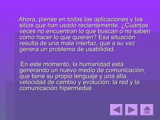 Ahora, piense en todas las aplicaciones y los
sitios que han usado recientemente. ¿Cuántas
veces no encuentran lo que buscan o no saben
cómo hacer lo que quieren? Esa situación
resulta de una mala interfaz, que a su vez
genera un problema de usabilidad.

En este momento, la humanidad está
generando un nuevo medio de comunicación,
que tiene su propio lenguaje y una alta
velocidad de cambio y evolución: la red y la
comunicación hipermedial.
 