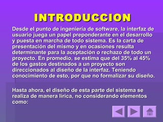 INTRODUCCION
Desde el punto de ingeniería de software, la interfaz de
usuario juega un papel preponderante en el desarrollo
y puesta en marcha de todo sistema. Es la carta de
presentación del mismo y en ocasiones resulta
determinante para la aceptación o rechazo de todo un
proyecto. En promedio, se estima que del 35% al 45%
de los gastos destinados a un proyecto son
direccionados al diseño de la interfaz. Teniendo
conocimiento de esto, por que no formalizar su diseño.

Hasta ahora, el diseño de esta parte del sistema se
realiza de manera lírica, no considerando elementos
como:
 