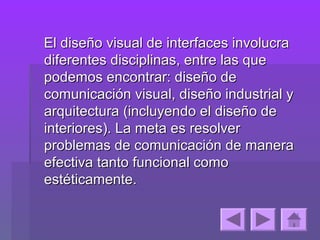 El diseño visual de interfaces involucra
diferentes disciplinas, entre las que
podemos encontrar: diseño de
comunicación visual, diseño industrial y
arquitectura (incluyendo el diseño de
interiores). La meta es resolver
problemas de comunicación de manera
efectiva tanto funcional como
estéticamente.
 