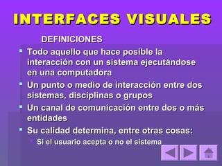 INTERFACES VISUALES
        DEFINICIONES
   Todo aquello que hace posible la
    interacción con un sistema ejecutándose
    en una computadora
   Un punto o medio de interacción entre dos
    sistemas, disciplinas o grupos
   Un canal de comunicación entre dos o más
    entidades
   Su calidad determina, entre otras cosas:
     Si el usuario acepta o no el sistema
 