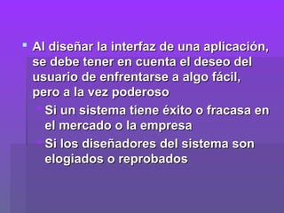  Al diseñar la interfaz de una aplicación,
  se debe tener en cuenta el deseo del
  usuario de enfrentarse a algo fácil,
  pero a la vez poderoso
    Si un sistema tiene éxito o fracasa en
     el mercado o la empresa
    Si los diseñadores del sistema son
     elogiados o reprobados
 
