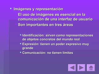  Imágenes y representación
    El uso de imágenes es esencial en la
     comunicación de una interfaz de usuario
    Son importantes en tres áreas

      Identificación: sirven como representaciones
       de objetos concretos del mundo real
      Expresión: tienen un poder expresivo muy
       grande
      Comunicación: no tienen límites
 