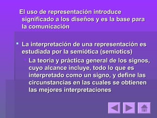 El uso de representación introduce
  significado a los diseños y es la base para
  la comunicación

 La interpretación de una representación es
  estudiada por la semiótica (semiotics)
    La teoría y práctica general de los signos,
     cuyo alcance incluye, todo lo que es
     interpretado como un signo, y define las
     circunstancias en las cuales se obtienen
     las mejores interpretaciones
 