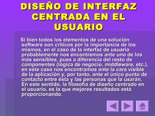 DISEÑO DE INTERFAZ
  CENTRADA EN EL
     USUARIO
Si bien todos los elementos de una solución
software son críticos por la importancia de los
mismos, en el caso de la interfaz de usuario
probablemente nos encontremos ante uno de los
más sensibles, pues a diferencia del resto de
componentes (lógica de negocio, middleware, etc.),
en este caso nos encontramos ante la cara visible
de la aplicación y, por tanto, ante el único punto de
contacto entre ésta y las personas que la usarán.
En este sentido, la filosofía de diseño centrado en
el usuario, es la que mejores resultados está
proporcionando.
 
