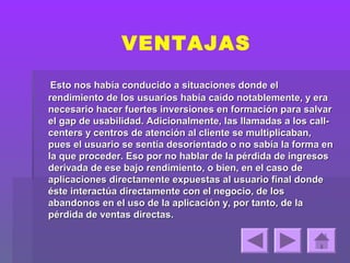 VENTAJAS
 Esto nos había conducido a situaciones donde el
rendimiento de los usuarios había caído notablemente, y era
necesario hacer fuertes inversiones en formación para salvar
el gap de usabilidad. Adicionalmente, las llamadas a los call-
centers y centros de atención al cliente se multiplicaban,
pues el usuario se sentía desorientado o no sabía la forma en
la que proceder. Eso por no hablar de la pérdida de ingresos
derivada de ese bajo rendimiento, o bien, en el caso de
aplicaciones directamente expuestas al usuario final donde
éste interactúa directamente con el negocio, de los
abandonos en el uso de la aplicación y, por tanto, de la
pérdida de ventas directas.
 