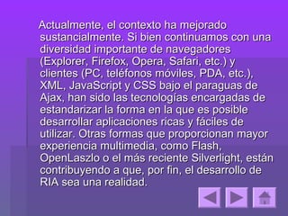 Actualmente, el contexto ha mejorado
sustancialmente. Si bien continuamos con una
diversidad importante de navegadores
(Explorer, Firefox, Opera, Safari, etc.) y
clientes (PC, teléfonos móviles, PDA, etc.),
XML, JavaScript y CSS bajo el paraguas de
Ajax, han sido las tecnologías encargadas de
estandarizar la forma en la que es posible
desarrollar aplicaciones ricas y fáciles de
utilizar. Otras formas que proporcionan mayor
experiencia multimedia, como Flash,
OpenLaszlo o el más reciente Silverlight, están
contribuyendo a que, por fin, el desarrollo de
RIA sea una realidad.
 