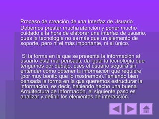 Proceso de creación de una Interfaz de Usuario
Debemos prestar mucha atención y poner mucho
cuidado a la hora de elaborar una interfaz de usuario,
pues la tecnología no es más que un elemento de
soporte, pero ni el más importante, ni el único.

 Si la forma en la que se presenta la información al
usuario está mal pensada, da igual la tecnología que
tengamos por debajo, pues el usuario seguirá sin
entender cómo obtener la información que requiere
(por muy bonito que lo mostremos).Teniendo bien
pensada la forma en la que queremos estructurar la
información, es decir, habiendo hecho una buena
Arquitectura de Información, el siguiente paso es
analizar y definir los elementos de interacción.
 