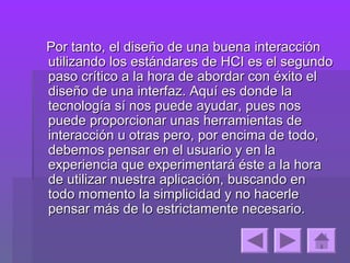 Por tanto, el diseño de una buena interacción
utilizando los estándares de HCI es el segundo
paso crítico a la hora de abordar con éxito el
diseño de una interfaz. Aquí es donde la
tecnología sí nos puede ayudar, pues nos
puede proporcionar unas herramientas de
interacción u otras pero, por encima de todo,
debemos pensar en el usuario y en la
experiencia que experimentará éste a la hora
de utilizar nuestra aplicación, buscando en
todo momento la simplicidad y no hacerle
pensar más de lo estrictamente necesario.
 