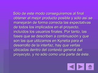 Sólo de este modo conseguiremos al final
obtener el mejor producto posible y sólo así se
manejarán de forma correcta las expectativas
de todos los implicados en el proyecto,
incluídos los usuarios finales. Por tanto, las
fases que se describen a continuación y que
son las que utilizamos en Kynetia para el
desarrollo de la interfaz, hay que verlas
ubicadas dentro del contexto general del
proyecyto, y no sólo como una parte de éste.
 