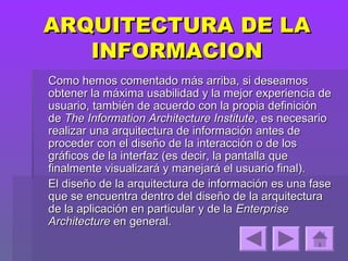 ARQUITECTURA DE LA
   INFORMACION
Como hemos comentado más arriba, si deseamos
obtener la máxima usabilidad y la mejor experiencia de
usuario, también de acuerdo con la propia definición
de The Information Architecture Institute, es necesario
realizar una arquitectura de información antes de
proceder con el diseño de la interacción o de los
gráficos de la interfaz (es decir, la pantalla que
finalmente visualizará y manejará el usuario final).
El diseño de la arquitectura de información es una fase
que se encuentra dentro del diseño de la arquitectura
de la aplicación en particular y de la Enterprise
Architecture en general.
 