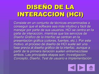 DISEÑO DE LA
  INTERACCION (HCI)
Consiste en un conjunto de técnicas encaminadas a
conseguir que el software sea más intuitivo y fácil de
manejar por parte de sus usuarios. HCI se centra en la
parte de interacción, mientras que los servicios de
Diseño Gráfico de la Interfaz se centran en la
presentación gráfica (colores, fuentes, etc.). Por este
motivo, el proceso de diseño de HCI suele ser una
fase previa al diseño gráfico de la interfaz, aunque a
partir de la primera iteración suelen entremezclase
ambos. Las principales etapas son: Investigación,
Concepto, Diseño, Test de usuario e Implementación
 