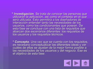* Investigación. Se trata de conocer las personas que
 utilizarán la aplicación, así como el contexto en el que
 será utilizada. Esto permitirá a los diseñadores de
 interacción entender tanto las necesidades de los
 usuarios, como los condicionantes que posean. De
 esta fase se concluye con una lista de requisitos que
 abarcan dos escenarios diferentes: los requisitos de
 los usuarios y los requisitos técnicos.

* Concepto. Una vez que se cuenta con los requisitos,
es necesario conceptualizar las diferentes ideas y ver
cuáles de ellas se ajustan de la mejor forma posible a
las necesidades de los usuarios y del negocio. Ese es
el objetivo de esta fase.
 