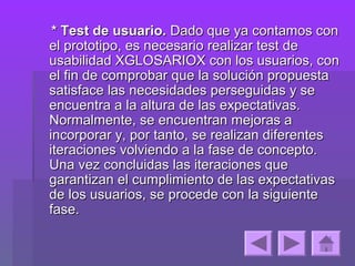 * Test de usuario. Dado que ya contamos con
el prototipo, es necesario realizar test de
usabilidad XGLOSARIOX con los usuarios, con
el fin de comprobar que la solución propuesta
satisface las necesidades perseguidas y se
encuentra a la altura de las expectativas.
Normalmente, se encuentran mejoras a
incorporar y, por tanto, se realizan diferentes
iteraciones volviendo a la fase de concepto.
Una vez concluidas las iteraciones que
garantizan el cumplimiento de las expectativas
de los usuarios, se procede con la siguiente
fase.
 