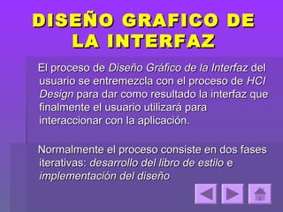 DISEÑO GRAFICO DE
   LA INTERFAZ
El proceso de Diseño Gráfico de la Interfaz del
usuario se entremezcla con el proceso de HCI
Design para dar como resultado la interfaz que
finalmente el usuario utilizará para
interaccionar con la aplicación.

Normalmente el proceso consiste en dos fases
iterativas: desarrollo del libro de estilo e
implementación del diseño
 