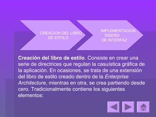IMPLEMENTACION
         CREACION DEL LIBRO
                                       DISEÑO
            DE ESTILO
                                      DE INTERFAZ



Creación del libro de estilo. Consiste en crear una
serie de directrices que regulan la casuística gráfica de
la aplicación. En ocasiones, se trata de una extensión
del libro de estilo creado dentro de la Enterprise
Architecture, mientras en otra, se crea partiendo desde
cero. Tradicionalmente contiene los siguientes
elementos:
 