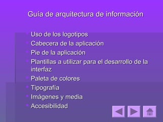 Guía de arquitectura de información

   Uso de los logotipos
   Cabecera de la aplicación
   Pie de la aplicación
   Plantillas a utilizar para el desarrollo de la
    interfaz
   Paleta de colores
   Tipografía
   Imágenes y media
   Accesibilidad
 