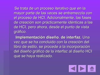 Se trata de un proceso iterativo que en la
mayor parte de las veces se entremezcla con
el proceso de HCI. Adicionalmente, las fases
de creación son prácticamente idénticas a las
de HCI, pero ahora, desde el punto de vista
gráfico.
  Implementación diseño. de interfaz. Una
vez que se ha concluido con la creación del
libro de estilo, se procede a la incorporación
del diseño gráfico de la interfaz al diseño HCI
que se haya realizado.
 