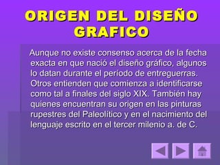 ORIGEN DEL DISEÑO
     GRAFICO
Aunque no existe consenso acerca de la fecha
exacta en que nació el diseño gráfico, algunos
lo datan durante el período de entreguerras.
Otros entienden que comienza a identificarse
como tal a finales del siglo XIX. También hay
quienes encuentran su origen en las pinturas
rupestres del Paleolítico y en el nacimiento del
lenguaje escrito en el tercer milenio a. de C.
 