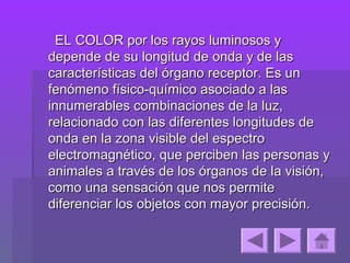 EL COLOR por los rayos luminosos y
depende de su longitud de onda y de las
características del órgano receptor. Es un
fenómeno físico-químico asociado a las
innumerables combinaciones de la luz,
relacionado con las diferentes longitudes de
onda en la zona visible del espectro
electromagnético, que perciben las personas y
animales a través de los órganos de la visión,
como una sensación que nos permite
diferenciar los objetos con mayor precisión.
 