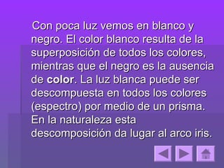 Con poca luz vemos en blanco y
negro. El color blanco resulta de la
superposición de todos los colores,
mientras que el negro es la ausencia
de color. La luz blanca puede ser
descompuesta en todos los colores
(espectro) por medio de un prisma.
En la naturaleza esta
descomposición da lugar al arco iris.
 
