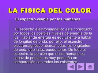 LA FISICA DEL COLOR
 El espectro visible por los humanos

  El espectro electromagnético está constituido
 por todos los posibles niveles de energía de la
 luz. Hablar de energía es equivalente a hablar
 de longitud de onda; por ello, el espectro
 electromagnético abarca todas las longitudes
 de onda que la luz puede tener. De todo el
 espectro, la porción que el ser humano es
 capaz de percibir es muy pequeña en
 comparación con todas las existentes.
 