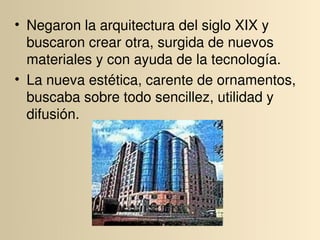 • Negaron la arquitectura del siglo XIX y 
  buscaron crear otra, surgida de nuevos 
  materiales y con ayuda de la tecnología.
• La nueva estética, carente de ornamentos, 
  buscaba sobre todo sencillez, utilidad y 
  difusión.
 