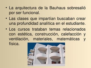 • La  arquitectura  de  la  Bauhaus  sobresalió 
  por ser funcional. 
• Las  clases  que  impartían  buscaban  crear 
  una profundidad analítica en el estudiante. 
• Los  cursos  trataban  temas  relacionados 
  con  estética,  construcción,  calefacción  y 
  ventilación,  materiales,  matemáticas  y 
  física.
 
