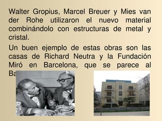 Walter  Gropius,  Marcel  Breuer  y  Mies  van 
der  Rohe  utilizaron  el  nuevo  material 
combinándolo  con  estructuras  de  metal  y 
cristal.
Un  buen  ejemplo  de  estas  obras  son  las 
casas  de  Richard  Neutra  y  la  Fundación 
Miró  en  Barcelona,  que  se  parece  al 
Bauhaus Archiv.
 
