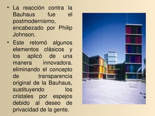 • La  reacción  contra  la 
  Bauhaus          fue     el 
  postmodernismo, 
  encabezado  por  Philip 
  Johnson.
• Este  retomó  algunos 
  elementos  clásicos  y 
  los  aplicó  de  una 
  manera         innovadora. 
  eliminando  el  concepto 
  de          transparencia 
  original  de  la  Bauhaus, 
  sustituyendo           los 
  cristales  por  espejos 
  debido  al  deseo  de 
  privacidad de la gente.
 