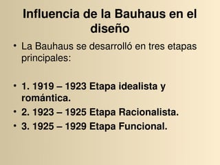 Influencia de la Bauhaus en el 
              diseño
• La Bauhaus se desarrolló en tres etapas 
  principales:

• 1. 1919 – 1923 Etapa idealista y 
  romántica.
• 2. 1923 – 1925 Etapa Racionalista.
• 3. 1925 – 1929 Etapa Funcional.
 