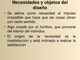 Necesidades y objetos del 
             diseño
• Se  define  como  necesidad  al  impulso 
  irresistible  que  hace  que  las  cosas  obren 
  con cierto sentido.
• Algo  creado  por  el  hombre,  que  proviene 
  del interior del individuo.
• El  origen  de  la  necesidad  es  la 
  insatisfacción  y  está  inclinada  a  realizar  la 
  satisfacción
 