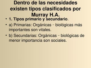 Dentro de las necesidades 
  existen tipos clasificados por 
            Murray H.A.
• 1. Tipos primario y secundario.
• a) Primarias: Orgánicas‐biológicas más 
  importantes son vitales.
• b) Secundarias: Orgánicas‐biológicas de 
  menor importancia son sociales.
 