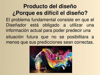 Producto del diseño
   ¿Porque es difícil el diseño?
El problema fundamental consiste en que el 
Diseñador  está  obligado  a  utilizar  una 
información actual para poder predecir una
situación  futura  que  no  se  posibilitara  a 
menos que sus predicciones sean correctas.
 