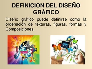 DEFINICION DEL DISEÑO 
          GRÁFICO
Diseño  gráfico  puede  definirse  como  la 
ordenación  de  texturas,  figuras,  formas  y 
Composiciones. 
 