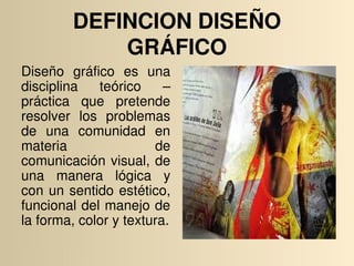 DEFINCION DISEÑO 
             GRÁFICO
Diseño  gráfico  es  una 
disciplina  teórico  – 
práctica  que  pretende 
resolver  los  problemas 
de  una  comunidad  en 
materia                 de 
comunicación  visual,  de 
una  manera  lógica  y 
con  un  sentido  estético, 
funcional del manejo de 
la forma, color y textura.
 