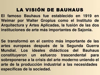 LA VISIÓN DE BAUHAUS
EI  famoso  Bauhaus  fue  establecido  en  1919  en 
Weimar  por  Walter  Gropius  como  el  Instituto  de 
Arquitectura y Artes Aplicadas, la fusión de las dos 
instituciones de arte más importantes de Sajonia.

Se  transformó  en  el  centro  más  importante  de  las 
artes  europeas  después  de  la  Segunda  Guerra 
Mundial.  Los  ideales  didácticos  del  Bauhaus 
constituyeron  un  esfuerzo  trascendental  para 
sobreponerse a la crisis del arte moderno uniendo el 
arte  de  la  producción  industrial  a  las  necesidades   
específicas de la sociedad.
 