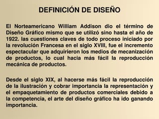 DEFINICIÓN DE DISEÑO

El  Norteamericano  William  Addison  dio  el  término  de 
Diseño Gráfico mismo que se utilizó sino hasta el año de 
1922. las cuestiones claves de todo proceso iniciado por 
la revolución Francesa en el siglo XVIII, fue el incremento 
espectacular que adquirieron los medios de mecanización 
de  productos,  lo  cual  hacia  más  fácil  la  reproducción 
mecánica de productos.

Desde  el  siglo  XIX,  al  hacerse  más  fácil  la  reproducción 
de la ilustración y cobrar importancia la representación y 
el  empaquetamiento  de  productos  comerciales  debido  a 
la competencia, el arte del diseño gráfico ha ido ganando 
importancia.
 