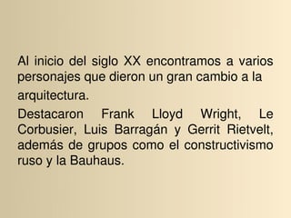 Al  inicio  del  siglo  XX  encontramos  a  varios 
personajes que dieron un gran cambio a la
arquitectura. 
Destacaron  Frank  Lloyd  Wright,  Le 
Corbusier,  Luis  Barragán  y  Gerrit  Rietvelt, 
además  de  grupos  como  el  constructivismo 
ruso y la Bauhaus.
 