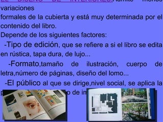 EL DISEÑO DE INTERIORES: Admite menos variaciones formales de la cubierta y está muy determinada por el contenido del libro.  Depende de los siguientes factores: - Tipo de edición , que se refiere a si el libro se edita en rústica, tapa dura, de lujo... - Formato ,tamaño de ilustración, cuerpo de letra,número de páginas, diseño del lomo... - El público  al que se dirige,nivel social, se aplica la psicología del color,tipo de imagen... 