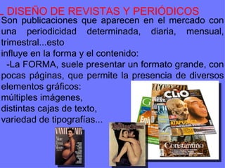 EL DISEÑO DE REVISTAS Y PERIÓDICOS Son publicaciones que aparecen en el mercado con una periodicidad determinada, diaria, mensual, trimestral...esto influye en la forma y el contenido: -La FORMA, suele presentar un formato grande, con pocas páginas, que permite la presencia de diversos elementos gráficos: múltiples imágenes,  distintas cajas de texto,  variedad de tipografías...  